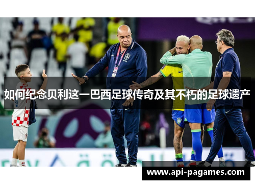 如何纪念贝利这一巴西足球传奇及其不朽的足球遗产 如何纪念贝利这一巴西足球传奇及其不朽的足球遗产