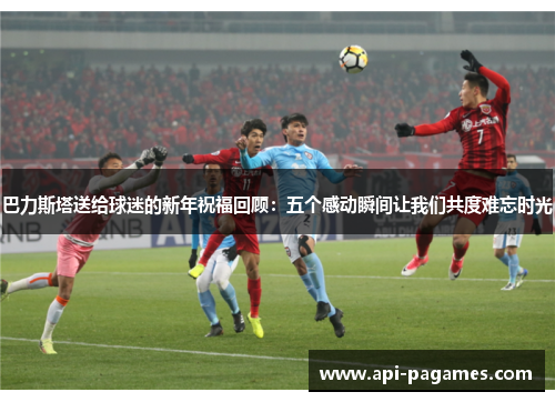 巴力斯塔送给球迷的新年祝福回顾:五个感动瞬间让我们共度难忘时光 巴力斯塔送给球迷的新年祝福回顾:五个感动瞬间让我们共度难忘时光