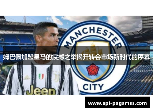 姆巴佩加盟皇马的震撼之举揭开转会市场新时代的序幕 姆巴佩加盟皇马的震撼之举揭开转会市场新时代的序幕