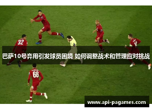 巴萨10号弃用引发球员困境 如何调整战术和管理应对挑战 巴萨10号弃用引发球员困境 如何调整战术和管理应对挑战