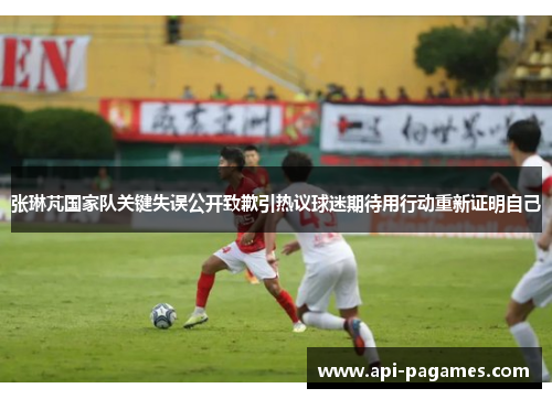 张琳芃国家队关键失误公开致歉引热议球迷期待用行动重新证明自己